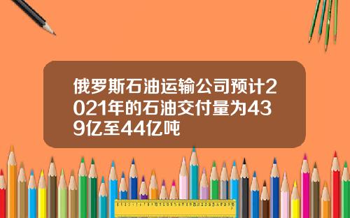 俄罗斯石油运输公司预计2021年的石油交付量为439亿至44亿吨