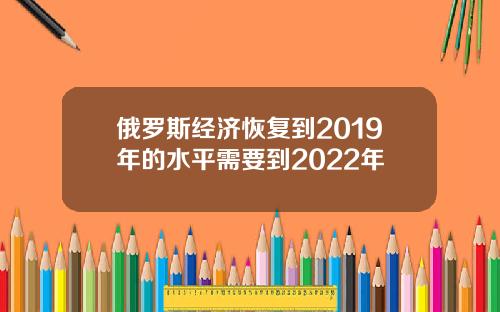 俄罗斯经济恢复到2019年的水平需要到2022年