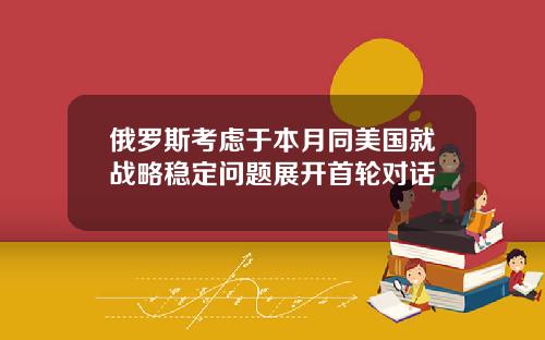 俄罗斯考虑于本月同美国就战略稳定问题展开首轮对话