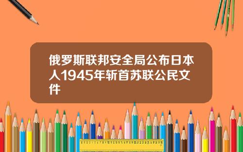 俄罗斯联邦安全局公布日本人1945年斩首苏联公民文件