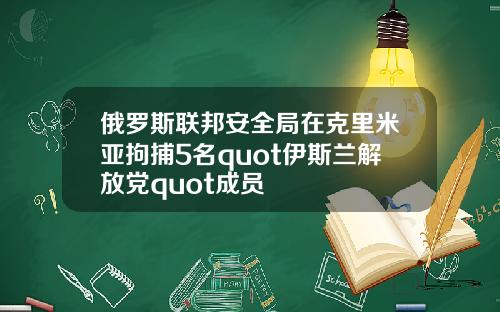 俄罗斯联邦安全局在克里米亚拘捕5名quot伊斯兰解放党quot成员