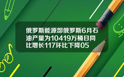 俄罗斯能源部俄罗斯6月石油产量为10419万桶日同比增长117环比下降05