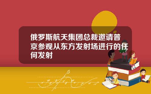 俄罗斯航天集团总裁邀请普京参观从东方发射场进行的任何发射