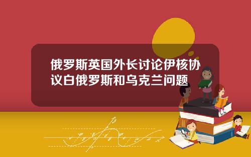 俄罗斯英国外长讨论伊核协议白俄罗斯和乌克兰问题
