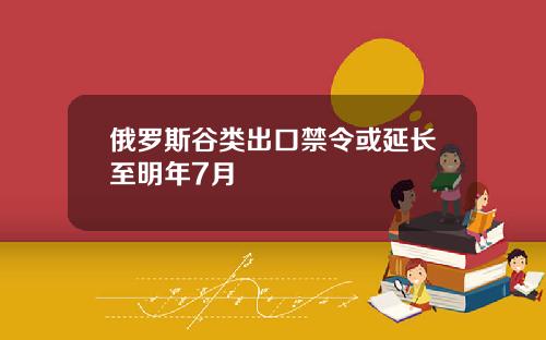 俄罗斯谷类出口禁令或延长至明年7月