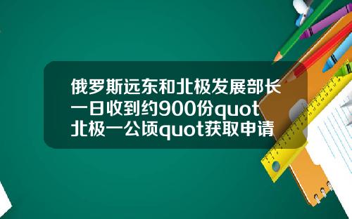 俄罗斯远东和北极发展部长一日收到约900份quot北极一公顷quot获取申请