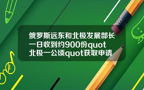 俄罗斯远东和北极发展部长一日收到约900份quot北极一公顷quot获取申请