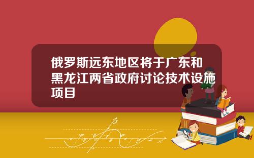 俄罗斯远东地区将于广东和黑龙江两省政府讨论技术设施项目