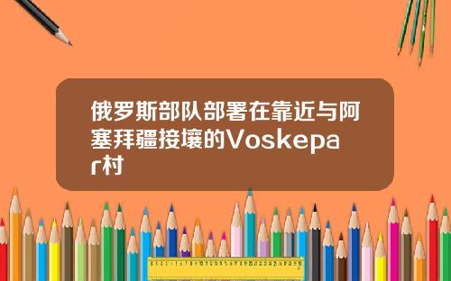 俄罗斯部队部署在靠近与阿塞拜疆接壤的Voskepar村