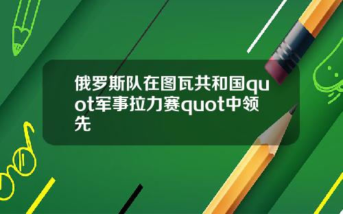 俄罗斯队在图瓦共和国quot军事拉力赛quot中领先