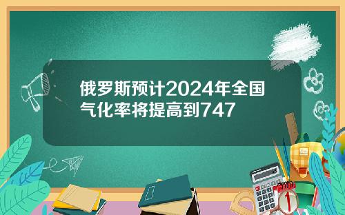 俄罗斯预计2024年全国气化率将提高到747
