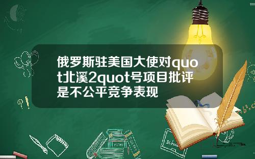 俄罗斯驻美国大使对quot北溪2quot号项目批评是不公平竞争表现