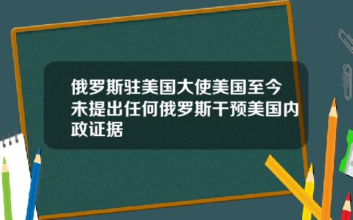 俄罗斯驻美国大使美国至今未提出任何俄罗斯干预美国内政证据