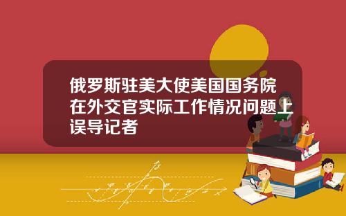 俄罗斯驻美大使美国国务院在外交官实际工作情况问题上误导记者