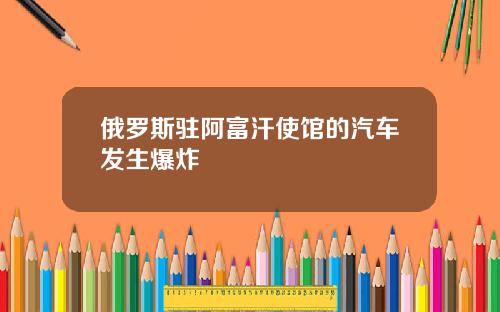 俄罗斯驻阿富汗使馆的汽车发生爆炸