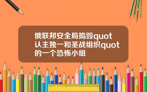俄联邦安全局捣毁quot认主独一和圣战组织quot的一个恐怖小组