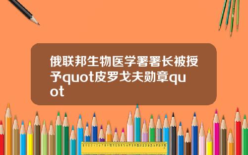 俄联邦生物医学署署长被授予quot皮罗戈夫勋章quot