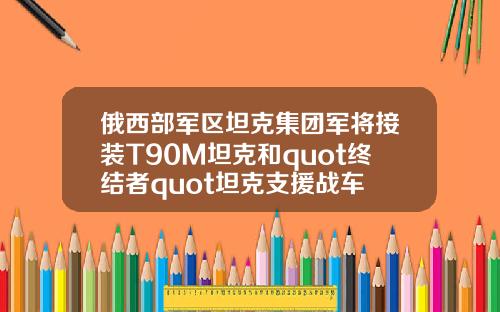 俄西部军区坦克集团军将接装T90M坦克和quot终结者quot坦克支援战车