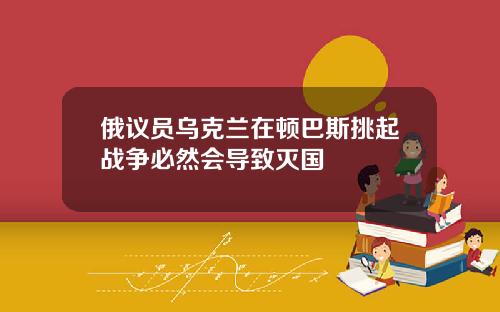 俄议员乌克兰在顿巴斯挑起战争必然会导致灭国