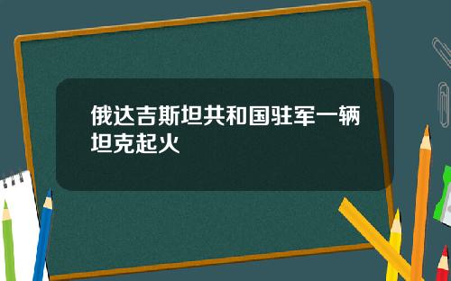 俄达吉斯坦共和国驻军一辆坦克起火
