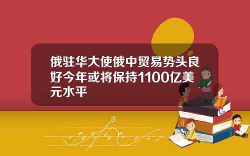 俄驻华大使俄中贸易势头良好今年或将保持1100亿美元水平