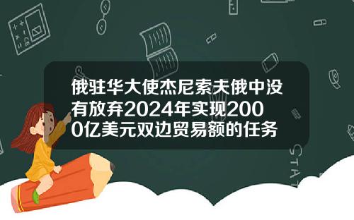 俄驻华大使杰尼索夫俄中没有放弃2024年实现2000亿美元双边贸易额的任务
