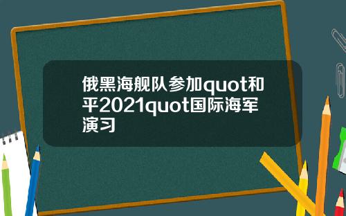 俄黑海舰队参加quot和平2021quot国际海军演习