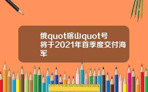 俄quot喀山quot号将于2021年首季度交付海军
