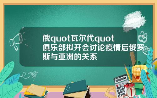 俄quot瓦尔代quot俱乐部拟开会讨论疫情后俄罗斯与亚洲的关系