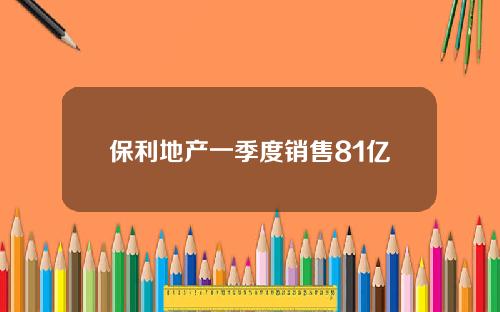 保利地产一季度销售81亿