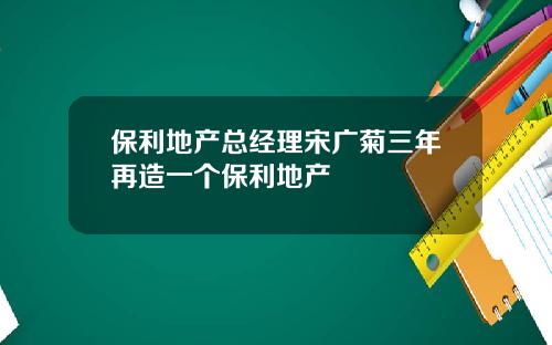 保利地产总经理宋广菊三年再造一个保利地产