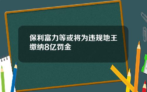 保利富力等或将为违规地王缴纳8亿罚金