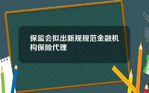 保监会拟出新规规范金融机构保险代理