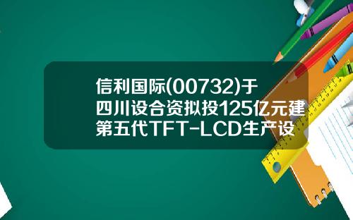 信利国际(00732)于四川设合资拟投125亿元建第五代TFT-LCD生产设施-集安基金