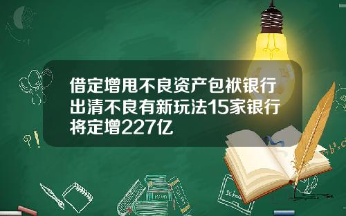 借定增甩不良资产包袱银行出清不良有新玩法15家银行将定增227亿