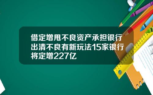 借定增甩不良资产承担银行出清不良有新玩法15家银行将定增227亿