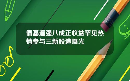 债基逞强八成正收益罕见热情参与三新股遭曝光