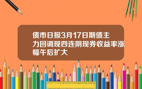 债市日报3月17日期债主力回调现四连阴现券收益率涨幅午后扩大