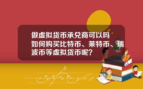 做虚拟货币承兑商可以吗 如何购买比特币、莱特币、瑞波币等虚拟货币呢？