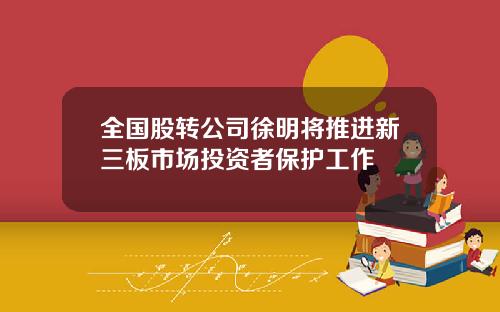 全国股转公司徐明将推进新三板市场投资者保护工作