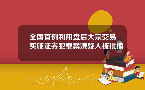 全国首例利用盘后大宗交易实施证券犯罪案嫌疑人被批捕