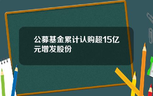 公募基金累计认购超15亿元增发股份