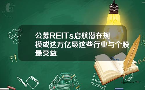 公募REITs启航潜在规模或达万亿级这些行业与个股最受益