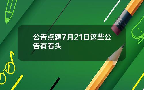 公告点题7月21日这些公告有看头