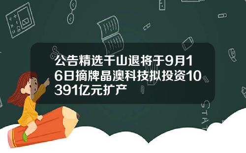 公告精选千山退将于9月16日摘牌晶澳科技拟投资10391亿元扩产