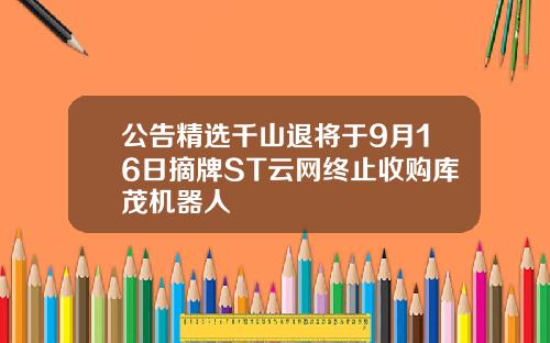 公告精选千山退将于9月16日摘牌ST云网终止收购库茂机器人