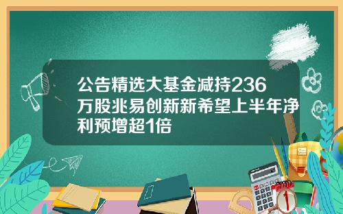 公告精选大基金减持236万股兆易创新新希望上半年净利预增超1倍