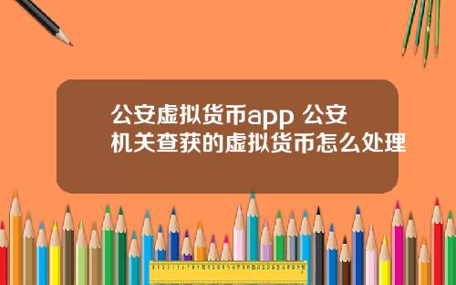 公安虚拟货币app 公安机关查获的虚拟货币怎么处理