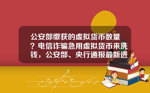 公安部缴获的虚拟货币数量？电信诈骗急用虚拟货币来洗钱，公安部、央行通报最新进展，普通用户怎么防范？