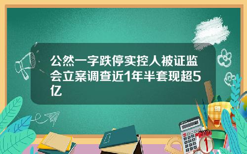 公然一字跌停实控人被证监会立案调查近1年半套现超5亿